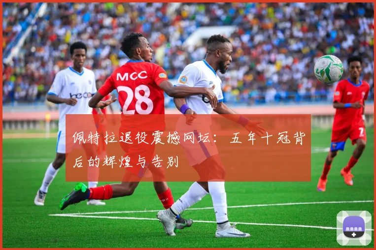佩特拉退役震撼网坛：五年十冠背后的辉煌与告别