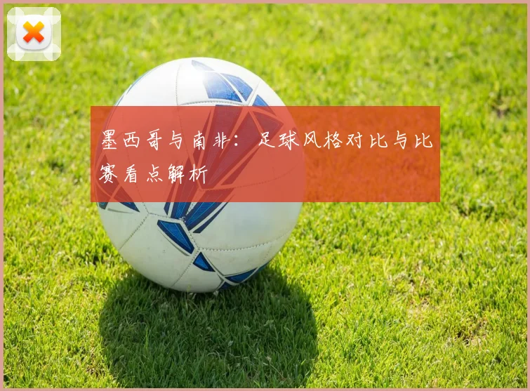 墨西哥与南非:足球风格对比与比赛看点解析