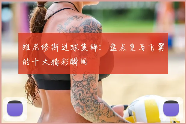 维尼修斯进球集锦：盘点皇马飞翼的十大精彩瞬间