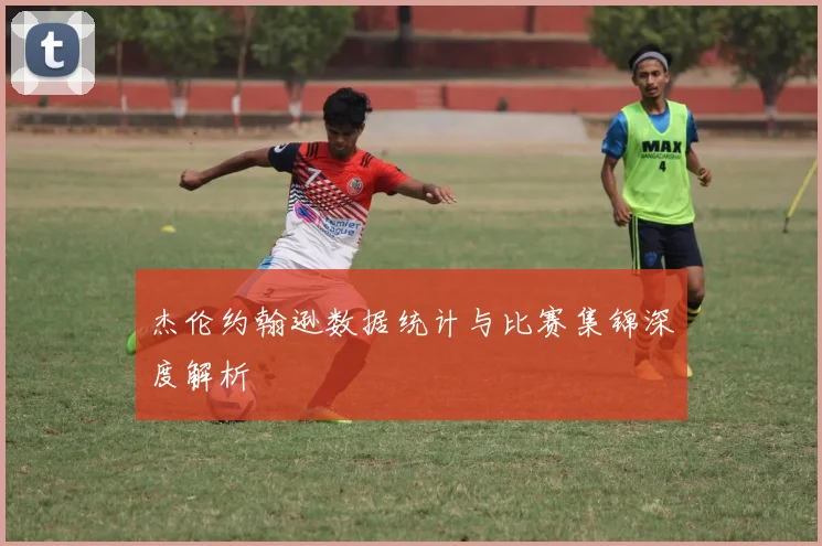 杰伦约翰逊数据统计与比赛集锦深度解析