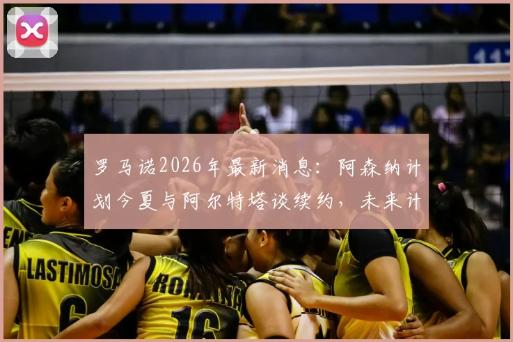 罗马诺2026年最新消息：阿森纳计划今夏与阿尔特塔谈续约，未来计划不受赛季成绩影响