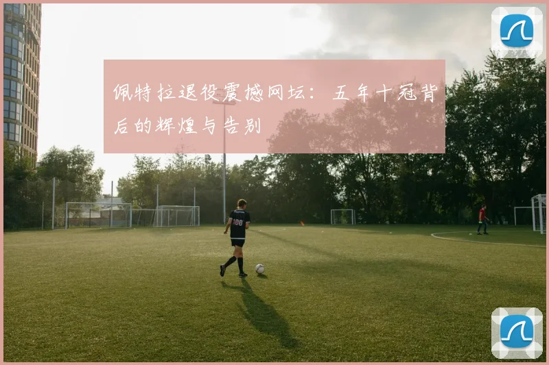 佩特拉退役震撼网坛:五年十冠背后的辉煌与告别