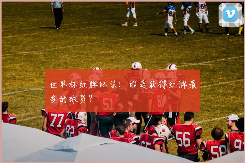 世界杯红牌纪录：谁是获得红牌最多的球员？