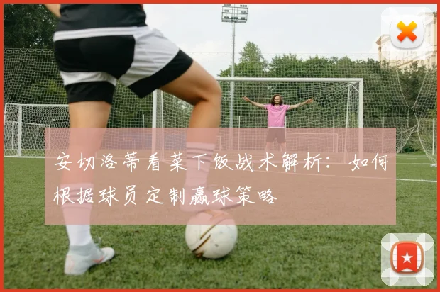 安切洛蒂看菜下饭战术解析：如何根据球员定制赢球策略