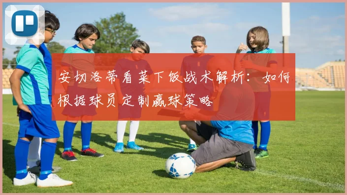 安切洛蒂看菜下饭战术解析：如何根据球员定制赢球策略
