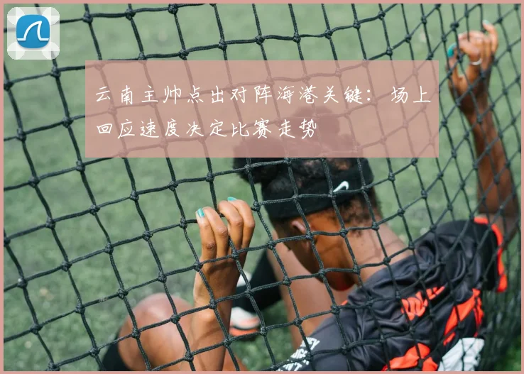 云南主帅点出对阵海港关键：场上回应速度决定比赛走势