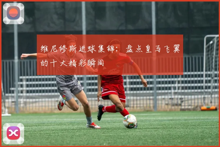 维尼修斯进球集锦:盘点皇马飞翼的十大精彩瞬间