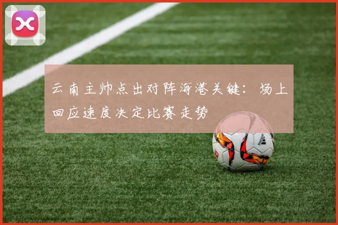 云南主帅点出对阵海港关键：场上回应速度决定比赛走势