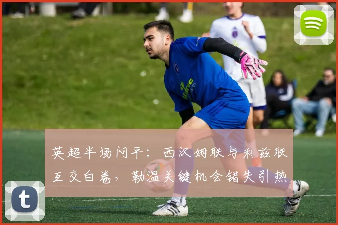 英超半场闷平：西汉姆联与利兹联互交白卷，勒温关键机会错失引热议